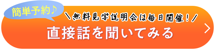 簡単予約♪ ＼無料見学説明会は毎日開催！／ 直接話を聞いてみる