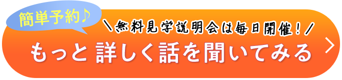 簡単予約♪ ＼無料見学説明会は毎日開催！／ もっと詳しく話を聞いてみる