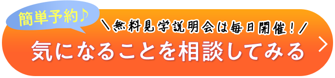 簡単予約♪ ＼無料見学説明会は毎日開催！／ 気になることを相談してみる