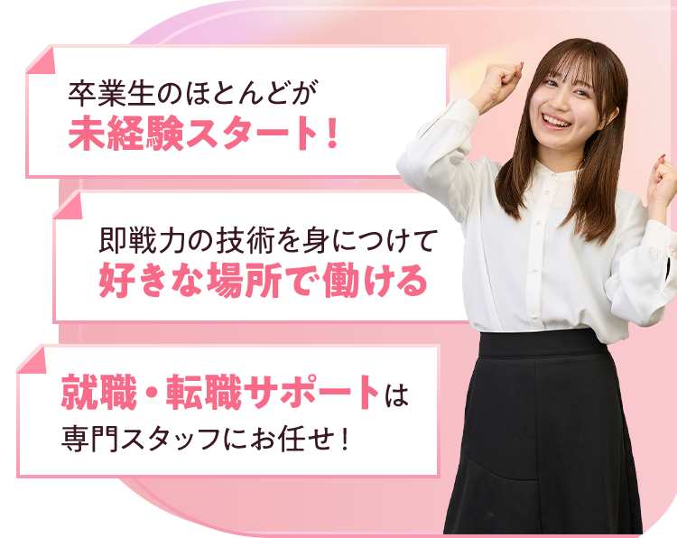 卒業生のほとんどが未経験スタート！即戦力の技術を身につけて好きな場所で働ける就職・転職サポートは専門スタッフにお任せ！