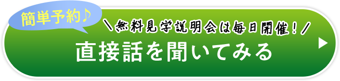 簡単予約♪ ＼無料見学説明会は毎日開催！／ 直接話を聞いてみる