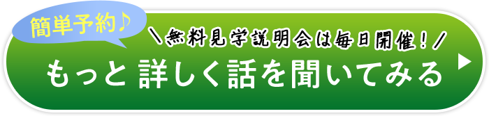 簡単予約♪ ＼無料見学説明会は毎日開催！／ もっと詳しく話を聞いてみる